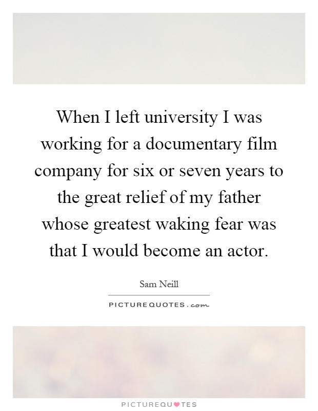 When I left university I was working for a documentary film company for six or seven years to the great relief of my father whose greatest waking fear was that I would become an actor Picture Quote #1