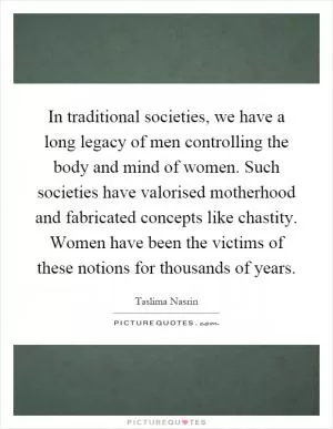 In traditional societies, we have a long legacy of men controlling the body and mind of women. Such societies have valorised motherhood and fabricated concepts like chastity. Women have been the victims of these notions for thousands of years Picture Quote #1