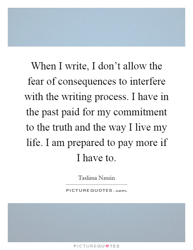 When I write, I don't allow the fear of consequences to interfere with the writing process. I have in the past paid for my commitment to the truth and the way I live my life. I am prepared to pay more if I have to Picture Quote #1