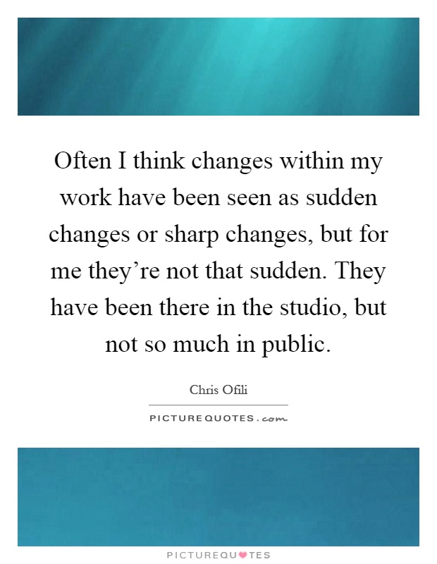 Often I think changes within my work have been seen as sudden changes or sharp changes, but for me they're not that sudden. They have been there in the studio, but not so much in public Picture Quote #1