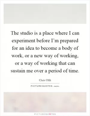 The studio is a place where I can experiment before I’m prepared for an idea to become a body of work, or a new way of working, or a way of working that can sustain me over a period of time Picture Quote #1