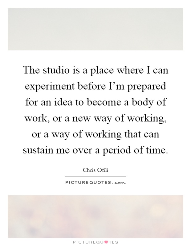 The studio is a place where I can experiment before I'm prepared for an idea to become a body of work, or a new way of working, or a way of working that can sustain me over a period of time Picture Quote #1