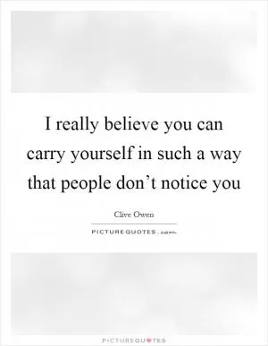 I really believe you can carry yourself in such a way that people don’t notice you Picture Quote #1