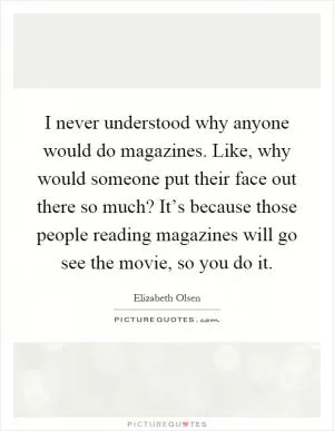 I never understood why anyone would do magazines. Like, why would someone put their face out there so much? It’s because those people reading magazines will go see the movie, so you do it Picture Quote #1