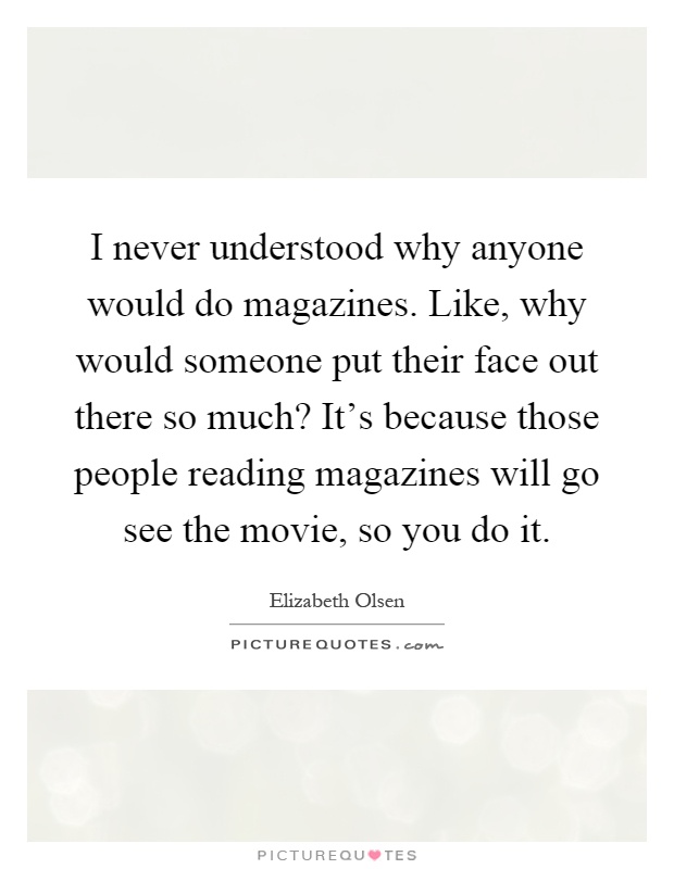 I never understood why anyone would do magazines. Like, why would someone put their face out there so much? It's because those people reading magazines will go see the movie, so you do it Picture Quote #1