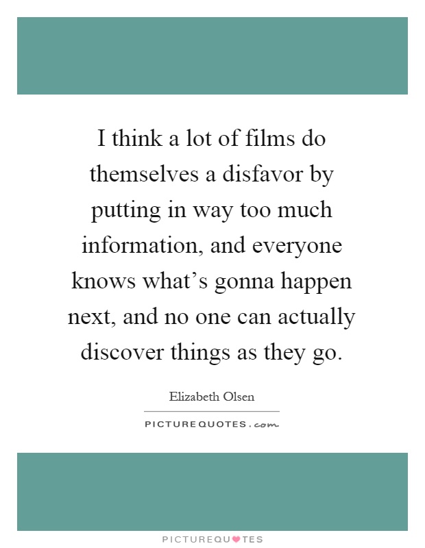 I think a lot of films do themselves a disfavor by putting in way too much information, and everyone knows what's gonna happen next, and no one can actually discover things as they go Picture Quote #1