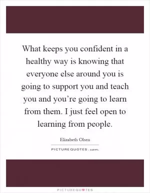 What keeps you confident in a healthy way is knowing that everyone else around you is going to support you and teach you and you’re going to learn from them. I just feel open to learning from people Picture Quote #1