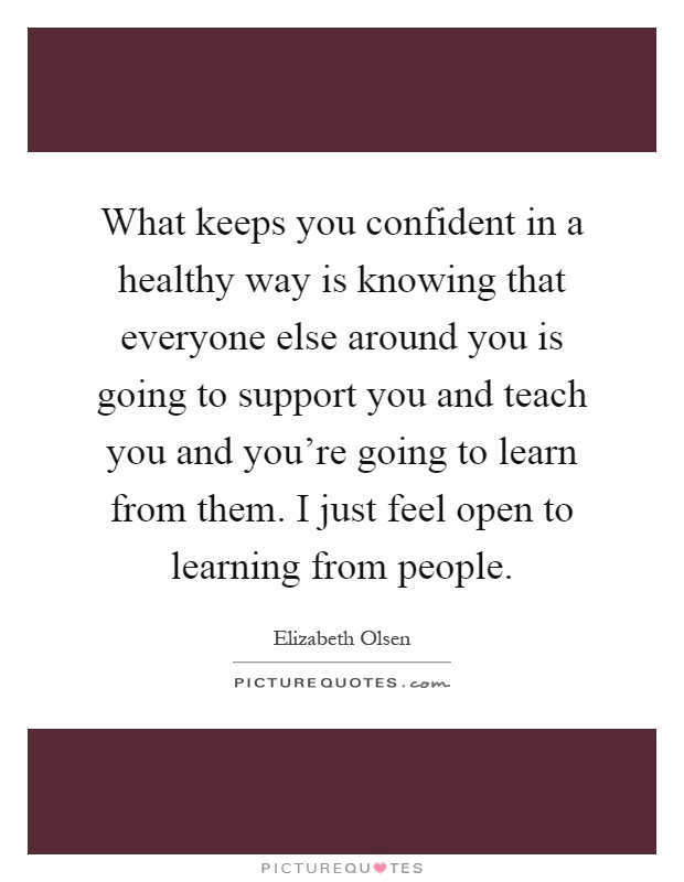 What keeps you confident in a healthy way is knowing that everyone else around you is going to support you and teach you and you're going to learn from them. I just feel open to learning from people Picture Quote #1
