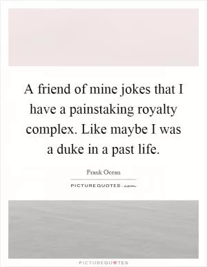 A friend of mine jokes that I have a painstaking royalty complex. Like maybe I was a duke in a past life Picture Quote #1