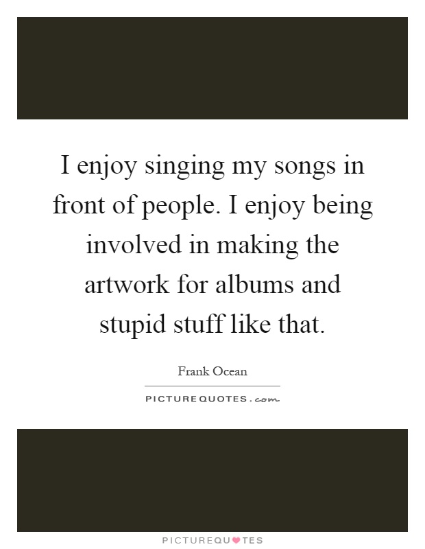 I enjoy singing my songs in front of people. I enjoy being involved in making the artwork for albums and stupid stuff like that Picture Quote #1