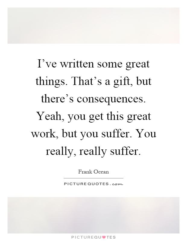 I've written some great things. That's a gift, but there's consequences. Yeah, you get this great work, but you suffer. You really, really suffer Picture Quote #1