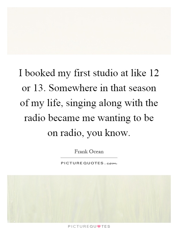 I booked my first studio at like 12 or 13. Somewhere in that season of my life, singing along with the radio became me wanting to be on radio, you know Picture Quote #1