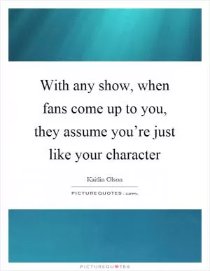 With any show, when fans come up to you, they assume you’re just like your character Picture Quote #1