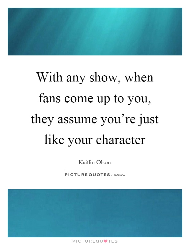 With any show, when fans come up to you, they assume you're just like your character Picture Quote #1