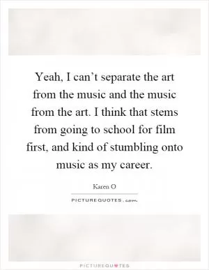 Yeah, I can’t separate the art from the music and the music from the art. I think that stems from going to school for film first, and kind of stumbling onto music as my career Picture Quote #1