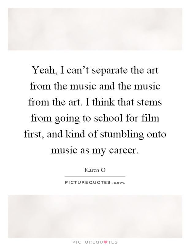 Yeah, I can't separate the art from the music and the music from the art. I think that stems from going to school for film first, and kind of stumbling onto music as my career Picture Quote #1