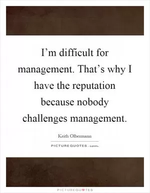 I’m difficult for management. That’s why I have the reputation because nobody challenges management Picture Quote #1