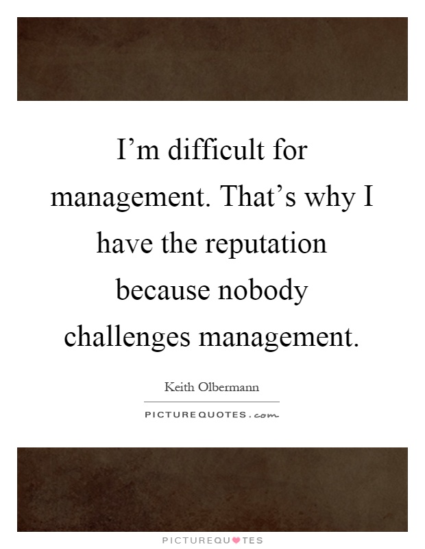 I'm difficult for management. That's why I have the reputation because nobody challenges management Picture Quote #1