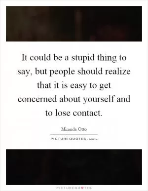 It could be a stupid thing to say, but people should realize that it is easy to get concerned about yourself and to lose contact Picture Quote #1