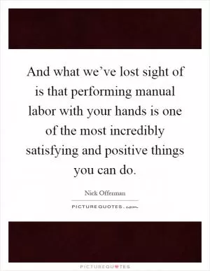 And what we’ve lost sight of is that performing manual labor with your hands is one of the most incredibly satisfying and positive things you can do Picture Quote #1