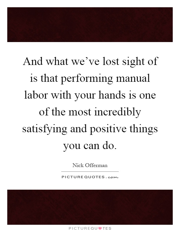 And what we've lost sight of is that performing manual labor with your hands is one of the most incredibly satisfying and positive things you can do Picture Quote #1