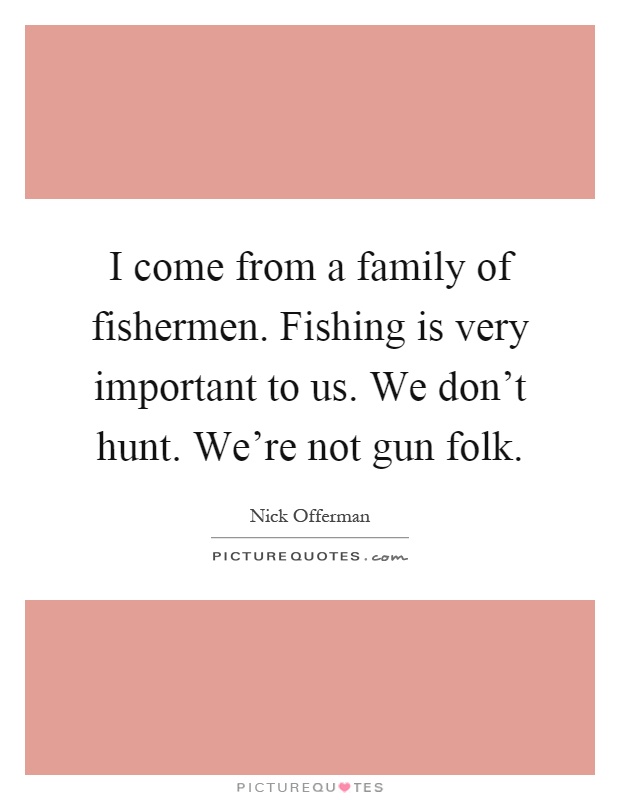 I come from a family of fishermen. Fishing is very important to us. We don't hunt. We're not gun folk Picture Quote #1