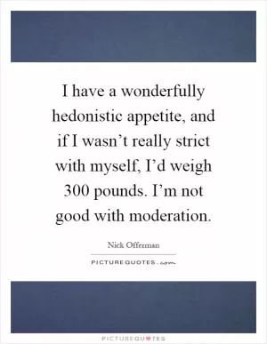 I have a wonderfully hedonistic appetite, and if I wasn’t really strict with myself, I’d weigh 300 pounds. I’m not good with moderation Picture Quote #1