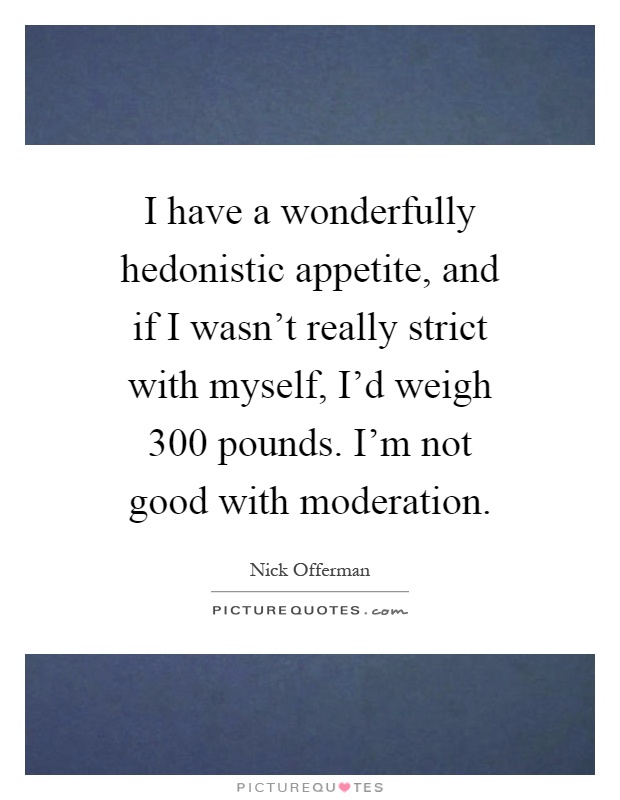 I have a wonderfully hedonistic appetite, and if I wasn't really strict with myself, I'd weigh 300 pounds. I'm not good with moderation Picture Quote #1
