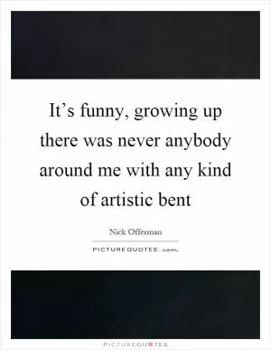 It’s funny, growing up there was never anybody around me with any kind of artistic bent Picture Quote #1