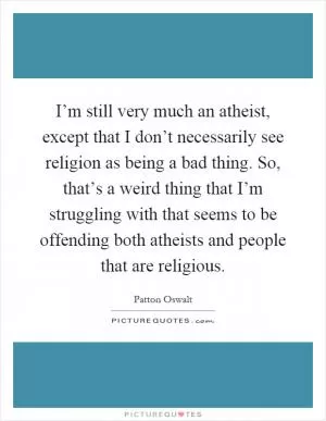 I’m still very much an atheist, except that I don’t necessarily see religion as being a bad thing. So, that’s a weird thing that I’m struggling with that seems to be offending both atheists and people that are religious Picture Quote #1