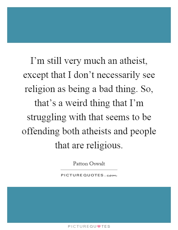 I'm still very much an atheist, except that I don't necessarily see religion as being a bad thing. So, that's a weird thing that I'm struggling with that seems to be offending both atheists and people that are religious Picture Quote #1