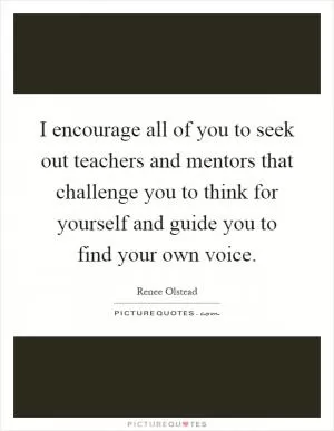 I encourage all of you to seek out teachers and mentors that challenge you to think for yourself and guide you to find your own voice Picture Quote #1