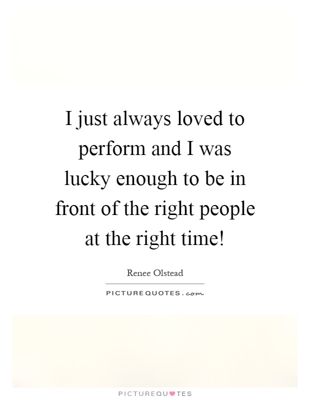 I just always loved to perform and I was lucky enough to be in front of the right people at the right time! Picture Quote #1