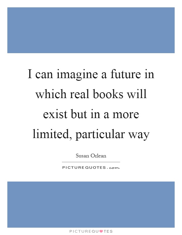 I can imagine a future in which real books will exist but in a more limited, particular way Picture Quote #1