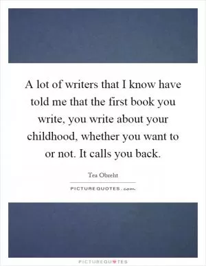A lot of writers that I know have told me that the first book you write, you write about your childhood, whether you want to or not. It calls you back Picture Quote #1