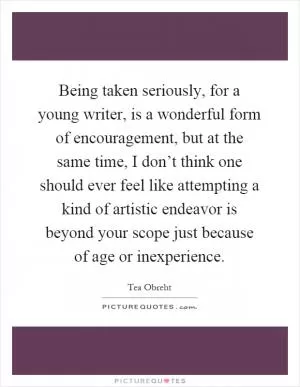 Being taken seriously, for a young writer, is a wonderful form of encouragement, but at the same time, I don’t think one should ever feel like attempting a kind of artistic endeavor is beyond your scope just because of age or inexperience Picture Quote #1