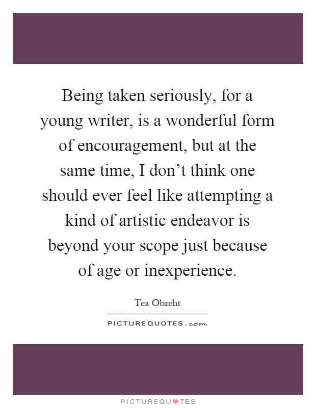 Being taken seriously, for a young writer, is a wonderful form of encouragement, but at the same time, I don't think one should ever feel like attempting a kind of artistic endeavor is beyond your scope just because of age or inexperience Picture Quote #1