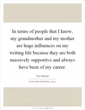 In terms of people that I know, my grandmother and my mother are huge influences on my writing life because they are both massively supportive and always have been of my career Picture Quote #1