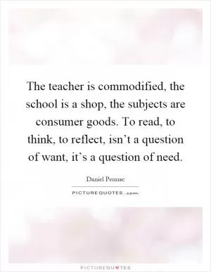 The teacher is commodified, the school is a shop, the subjects are consumer goods. To read, to think, to reflect, isn’t a question of want, it’s a question of need Picture Quote #1