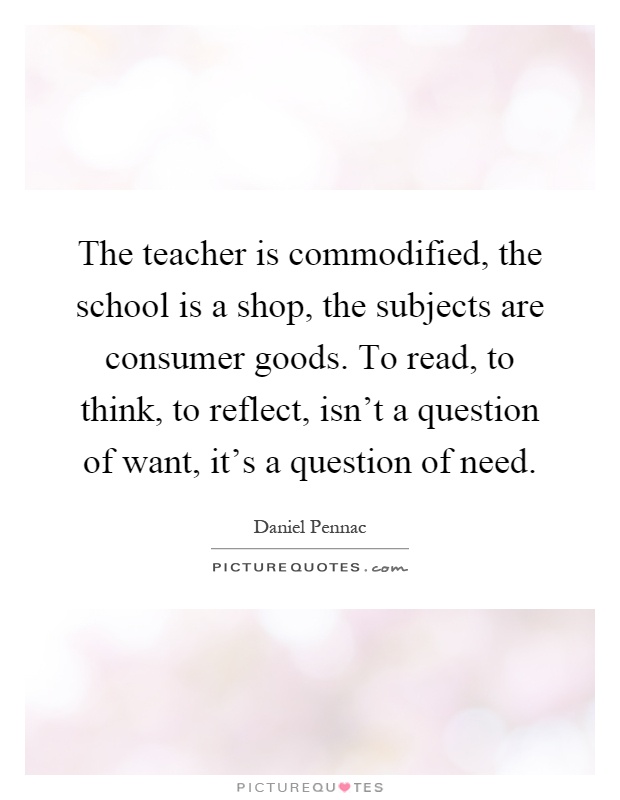 The teacher is commodified, the school is a shop, the subjects are consumer goods. To read, to think, to reflect, isn't a question of want, it's a question of need Picture Quote #1