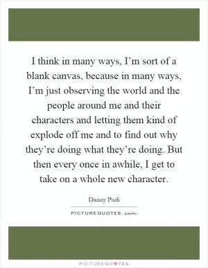 I think in many ways, I’m sort of a blank canvas, because in many ways, I’m just observing the world and the people around me and their characters and letting them kind of explode off me and to find out why they’re doing what they’re doing. But then every once in awhile, I get to take on a whole new character Picture Quote #1