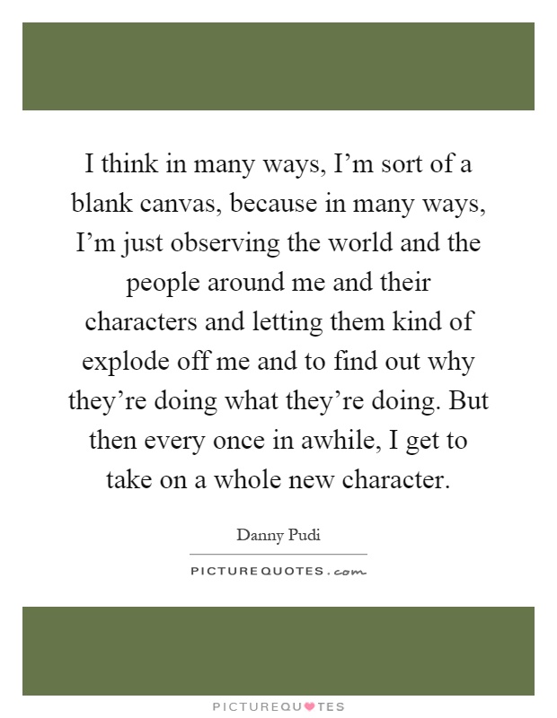 I think in many ways, I'm sort of a blank canvas, because in many ways, I'm just observing the world and the people around me and their characters and letting them kind of explode off me and to find out why they're doing what they're doing. But then every once in awhile, I get to take on a whole new character Picture Quote #1