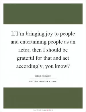 If I’m bringing joy to people and entertaining people as an actor, then I should be grateful for that and act accordingly, you know? Picture Quote #1
