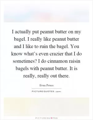 I actually put peanut butter on my bagel. I really like peanut butter and I like to ruin the bagel. You know what’s even crazier that I do sometimes? I do cinnamon raisin bagels with peanut butter. It is really, really out there Picture Quote #1