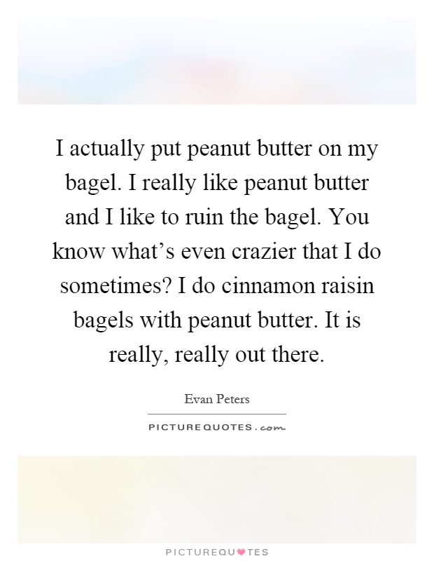 I actually put peanut butter on my bagel. I really like peanut butter and I like to ruin the bagel. You know what's even crazier that I do sometimes? I do cinnamon raisin bagels with peanut butter. It is really, really out there Picture Quote #1