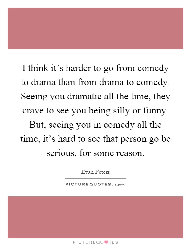 I think it's harder to go from comedy to drama than from drama to comedy. Seeing you dramatic all the time, they crave to see you being silly or funny. But, seeing you in comedy all the time, it's hard to see that person go be serious, for some reason Picture Quote #1
