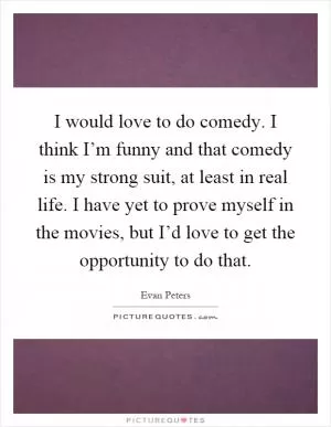 I would love to do comedy. I think I’m funny and that comedy is my strong suit, at least in real life. I have yet to prove myself in the movies, but I’d love to get the opportunity to do that Picture Quote #1