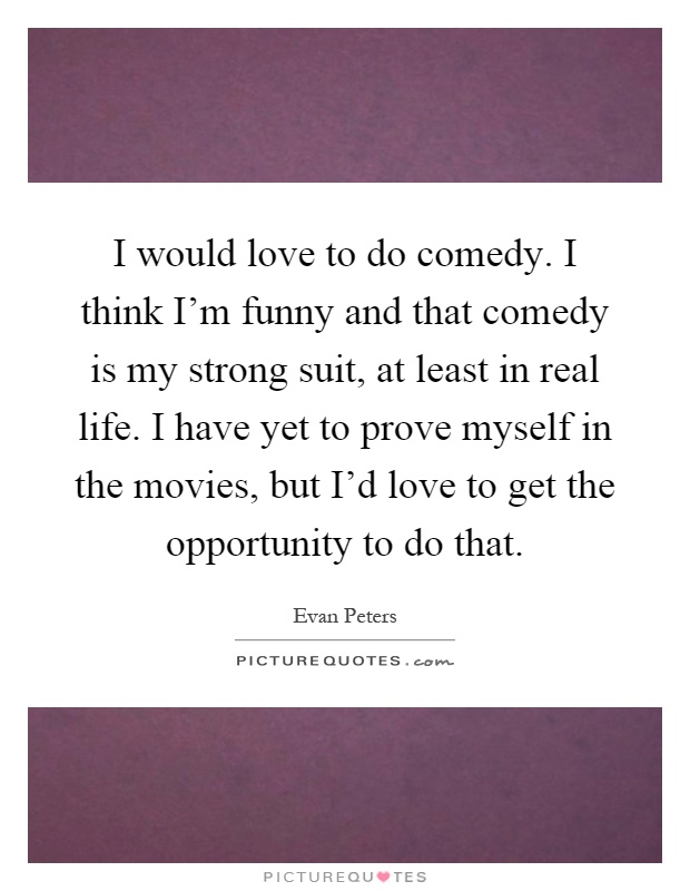 I would love to do comedy. I think I'm funny and that comedy is my strong suit, at least in real life. I have yet to prove myself in the movies, but I'd love to get the opportunity to do that Picture Quote #1