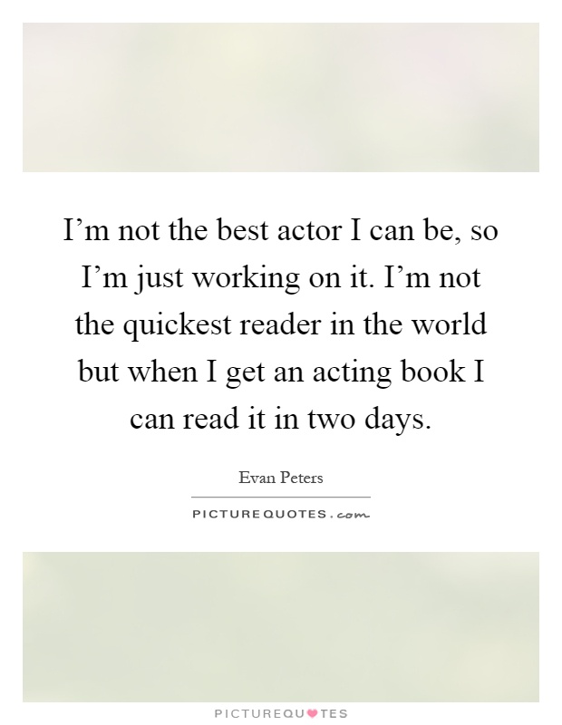I'm not the best actor I can be, so I'm just working on it. I'm not the quickest reader in the world but when I get an acting book I can read it in two days Picture Quote #1