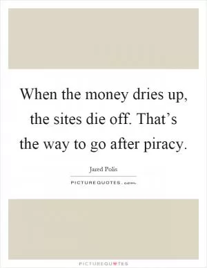 When the money dries up, the sites die off. That’s the way to go after piracy Picture Quote #1